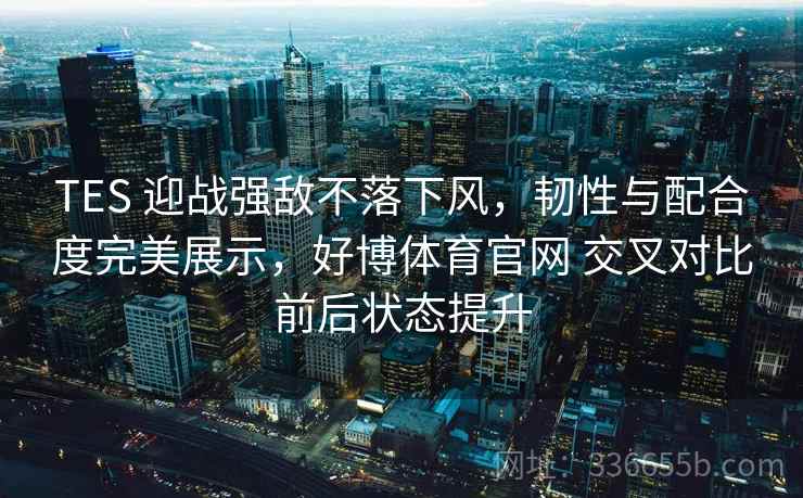 TES 迎战强敌不落下风，韧性与配合度完美展示，好博体育官网 交叉对比前后状态提升