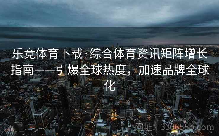 乐竞体育下载·综合体育资讯矩阵增长指南——引爆全球热度，加速品牌全球化