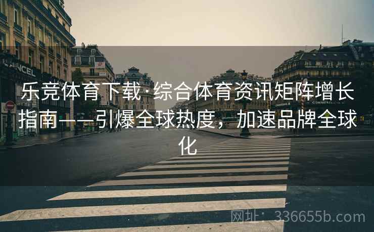 乐竞体育下载·综合体育资讯矩阵增长指南——引爆全球热度，加速品牌全球化