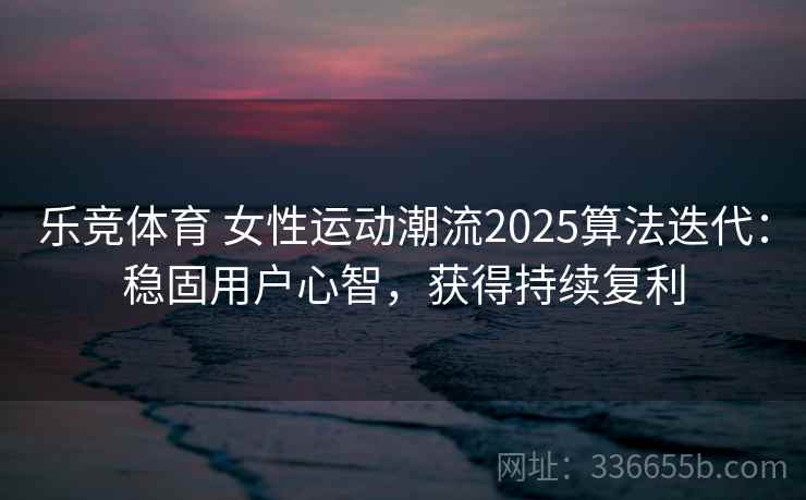 乐竞体育 女性运动潮流2025算法迭代：稳固用户心智，获得持续复利