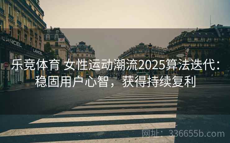 乐竞体育 女性运动潮流2025算法迭代：稳固用户心智，获得持续复利