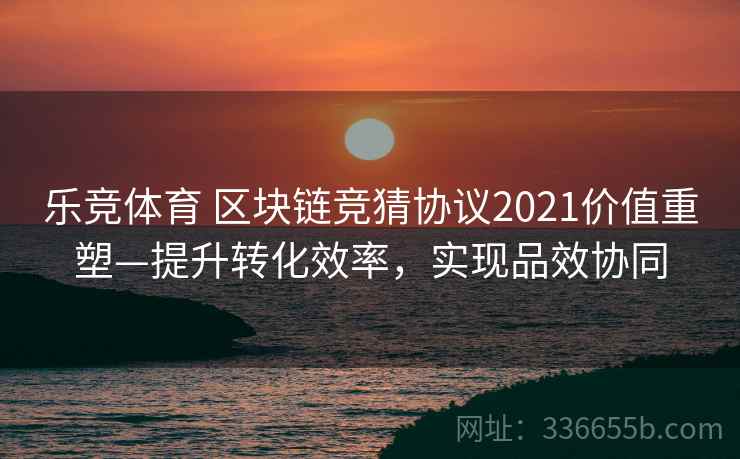 乐竞体育 区块链竞猜协议2021价值重塑—提升转化效率，实现品效协同