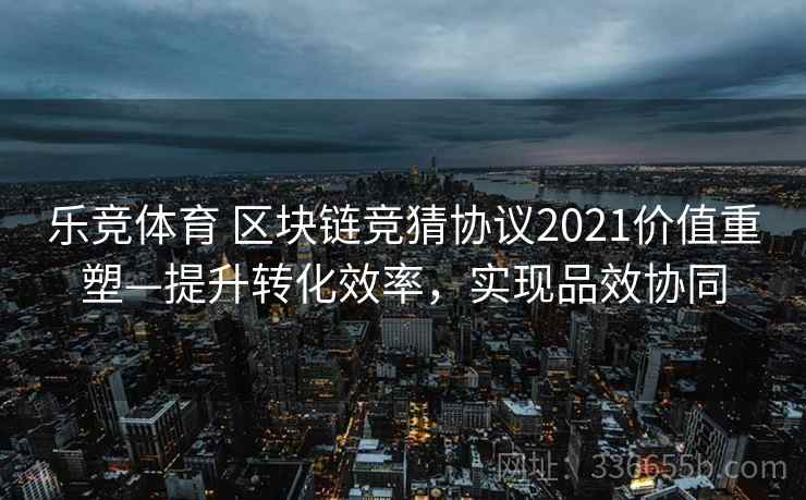 乐竞体育 区块链竞猜协议2021价值重塑—提升转化效率，实现品效协同