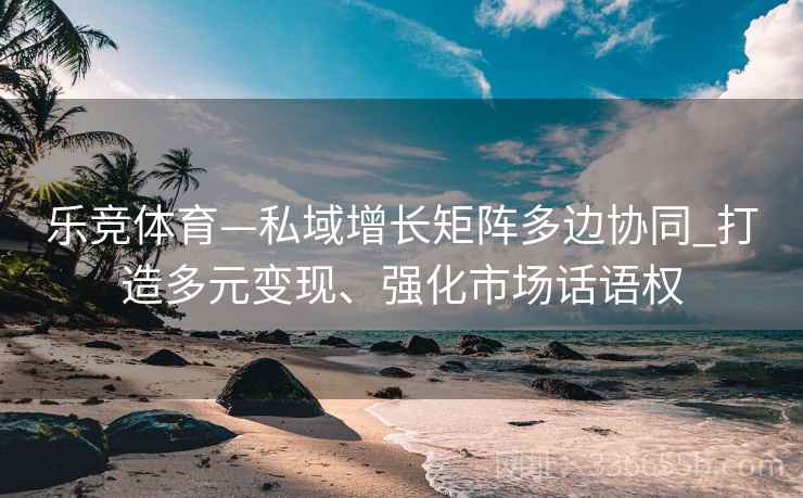 乐竞体育—私域增长矩阵多边协同_打造多元变现、强化市场话语权