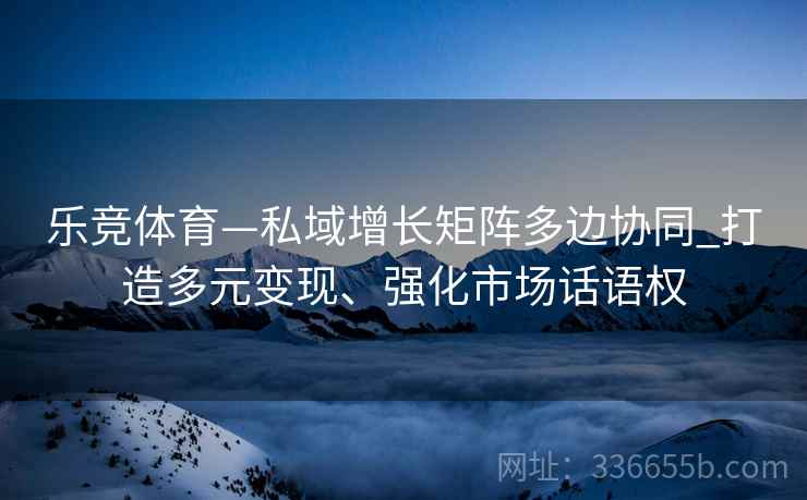 乐竞体育—私域增长矩阵多边协同_打造多元变现、强化市场话语权