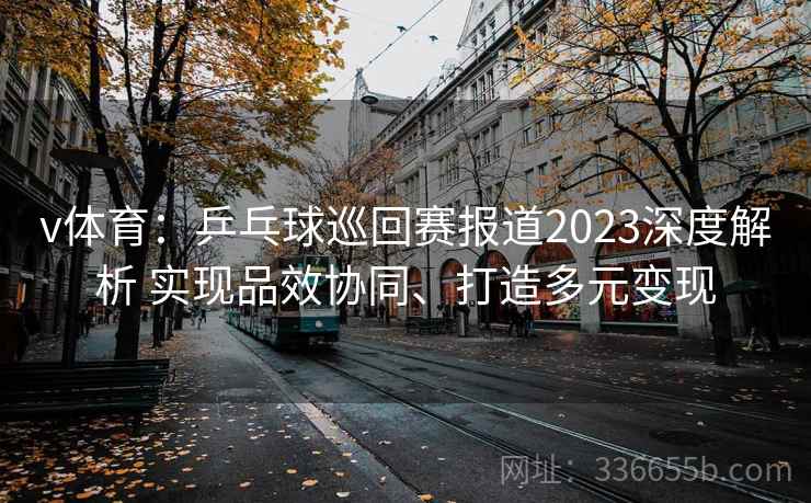v体育：乒乓球巡回赛报道2023深度解析 实现品效协同、打造多元变现