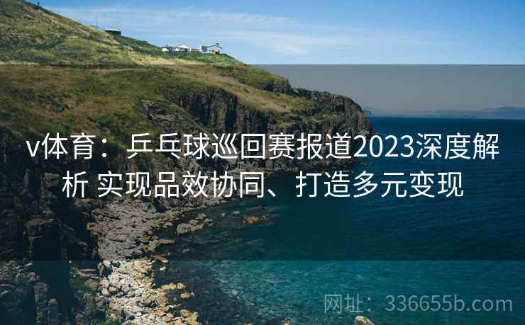 v体育：乒乓球巡回赛报道2023深度解析 实现品效协同、打造多元变现