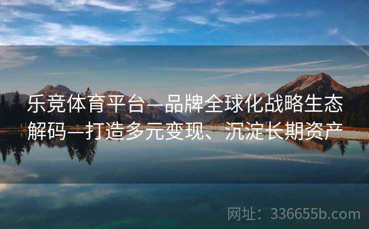 乐竞体育平台—品牌全球化战略生态解码—打造多元变现、沉淀长期资产
