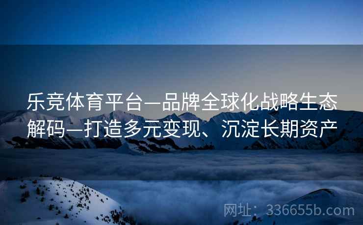 乐竞体育平台—品牌全球化战略生态解码—打造多元变现、沉淀长期资产