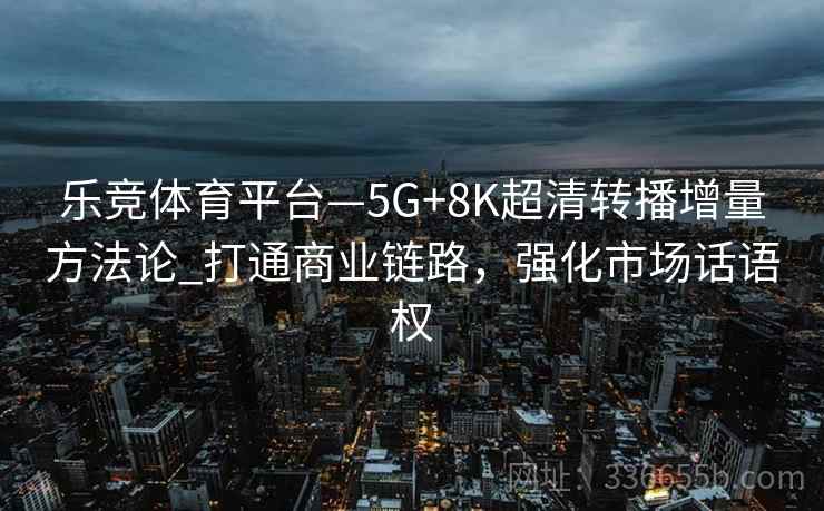 乐竞体育平台—5G+8K超清转播增量方法论_打通商业链路，强化市场话语权