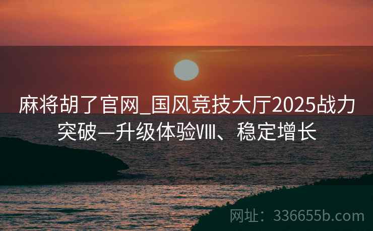 麻将胡了官网_国风竞技大厅2025战力突破—升级体验Ⅷ、稳定增长