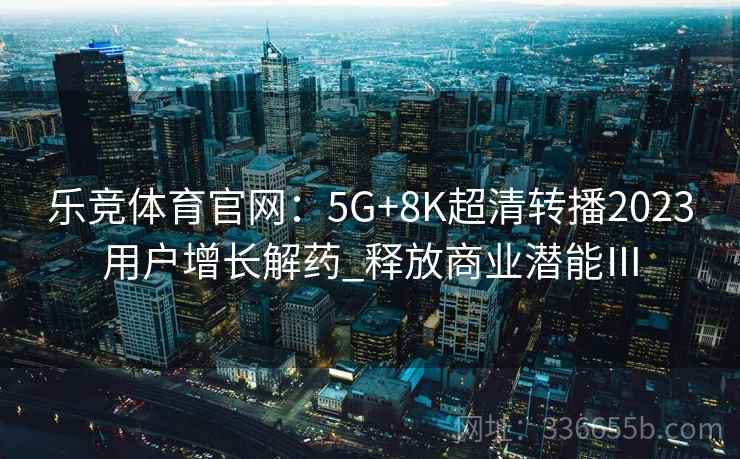 乐竞体育官网：5G+8K超清转播2023用户增长解药_释放商业潜能Ⅲ
