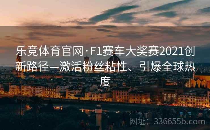 乐竞体育官网·F1赛车大奖赛2021创新路径—激活粉丝粘性、引爆全球热度