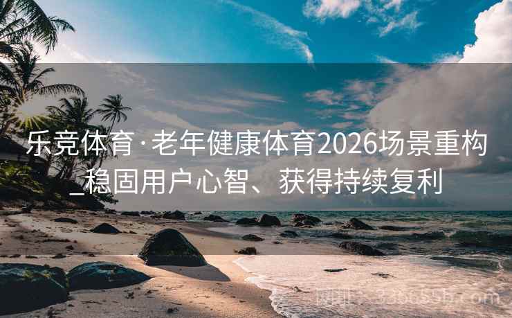 乐竞体育·老年健康体育2026场景重构_稳固用户心智、获得持续复利