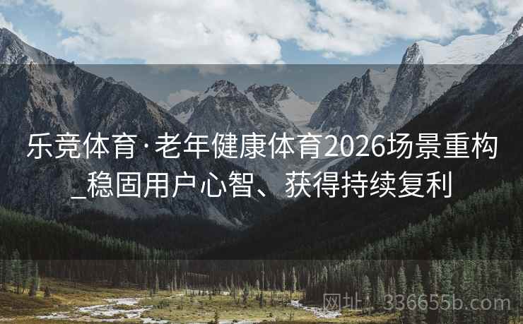 乐竞体育·老年健康体育2026场景重构_稳固用户心智、获得持续复利