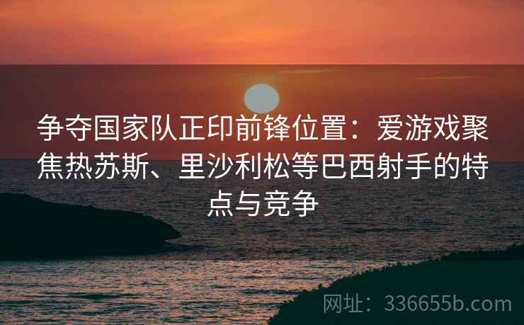 争夺国家队正印前锋位置：爱游戏聚焦热苏斯、里沙利松等巴西射手的特点与竞争