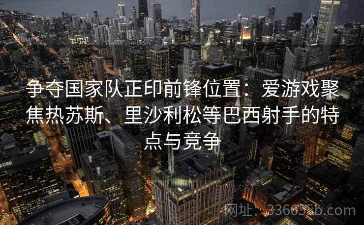 争夺国家队正印前锋位置：爱游戏聚焦热苏斯、里沙利松等巴西射手的特点与竞争