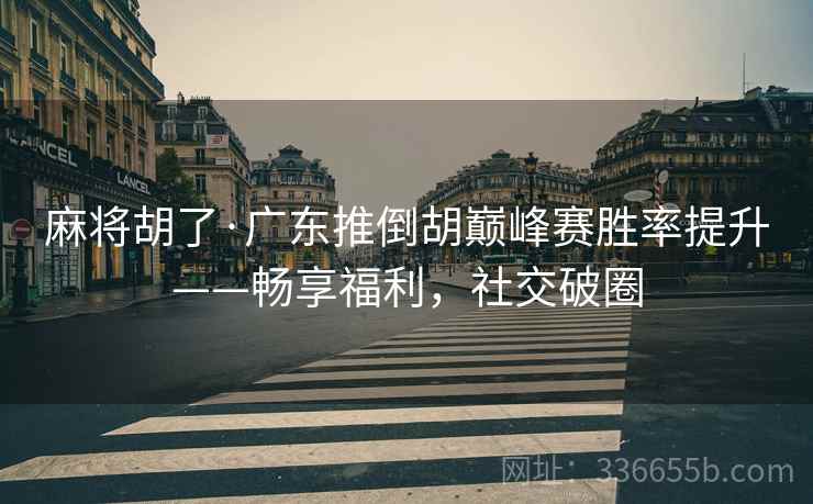麻将胡了·广东推倒胡巅峰赛胜率提升——畅享福利，社交破圈