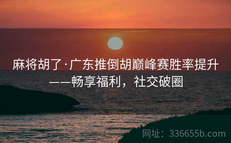 麻将胡了·广东推倒胡巅峰赛胜率提升——畅享福利，社交破圈