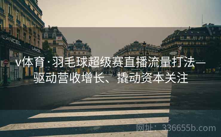 v体育·羽毛球超级赛直播流量打法—驱动营收增长、撬动资本关注
