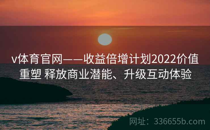 v体育官网——收益倍增计划2022价值重塑 释放商业潜能、升级互动体验