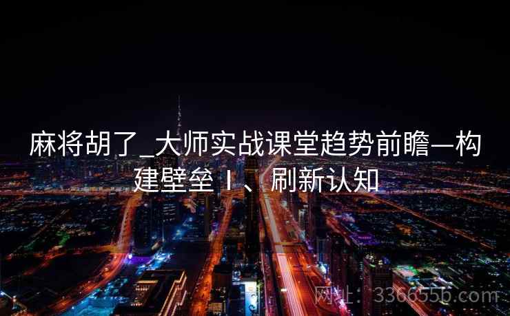 麻将胡了_大师实战课堂趋势前瞻—构建壁垒Ⅰ、刷新认知