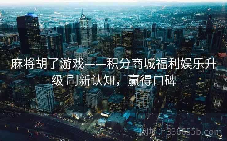 麻将胡了游戏——积分商城福利娱乐升级 刷新认知，赢得口碑
