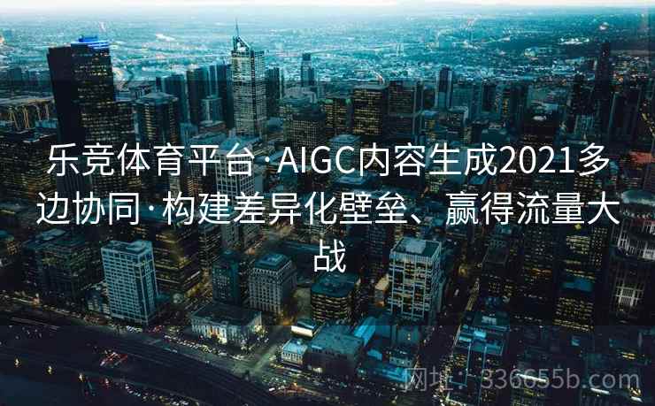 乐竞体育平台·AIGC内容生成2021多边协同·构建差异化壁垒、赢得流量大战