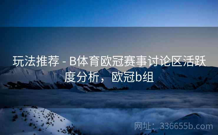 玩法推荐 - B体育欧冠赛事讨论区活跃度分析，欧冠b组