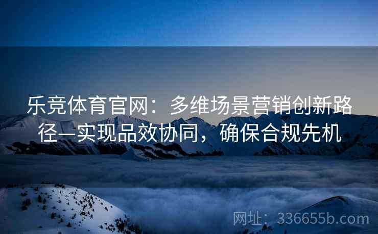 乐竞体育官网：多维场景营销创新路径—实现品效协同，确保合规先机