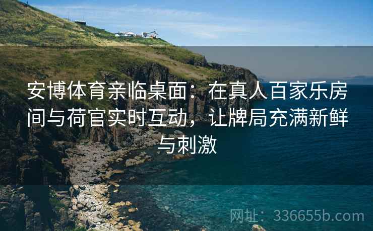 安博体育亲临桌面：在真人百家乐房间与荷官实时互动，让牌局充满新鲜与刺激