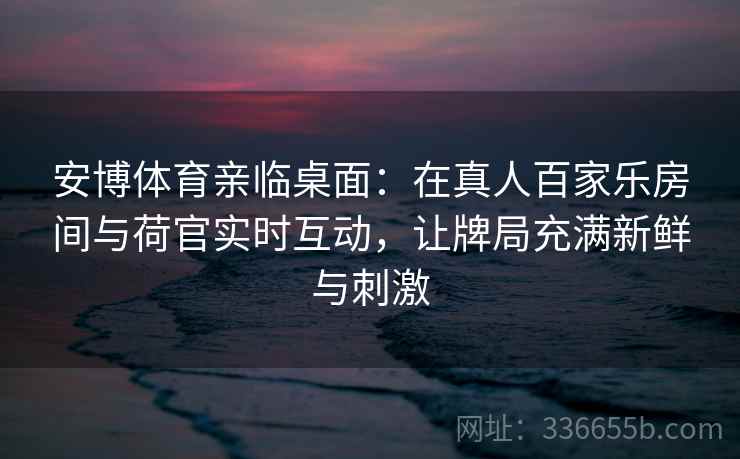 安博体育亲临桌面：在真人百家乐房间与荷官实时互动，让牌局充满新鲜与刺激