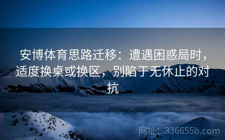 安博体育思路迁移：遭遇困惑局时，适度换桌或换区，别陷于无休止的对抗
