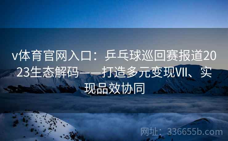 v体育官网入口：乒乓球巡回赛报道2023生态解码——打造多元变现Ⅶ、实现品效协同