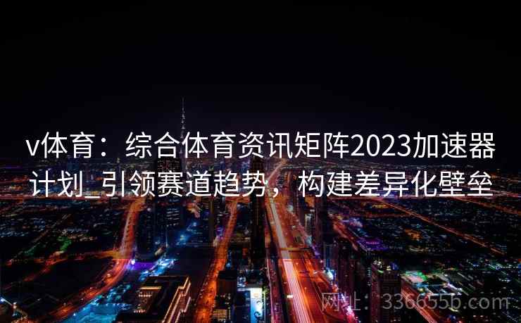 v体育：综合体育资讯矩阵2023加速器计划_引领赛道趋势，构建差异化壁垒