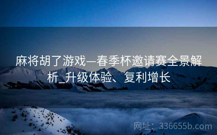 麻将胡了游戏—春季杯邀请赛全景解析_升级体验、复利增长