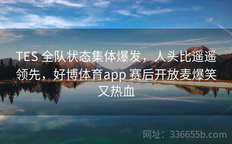 TES 全队状态集体爆发，人头比遥遥领先，好博体育app 赛后开放麦爆笑又热血