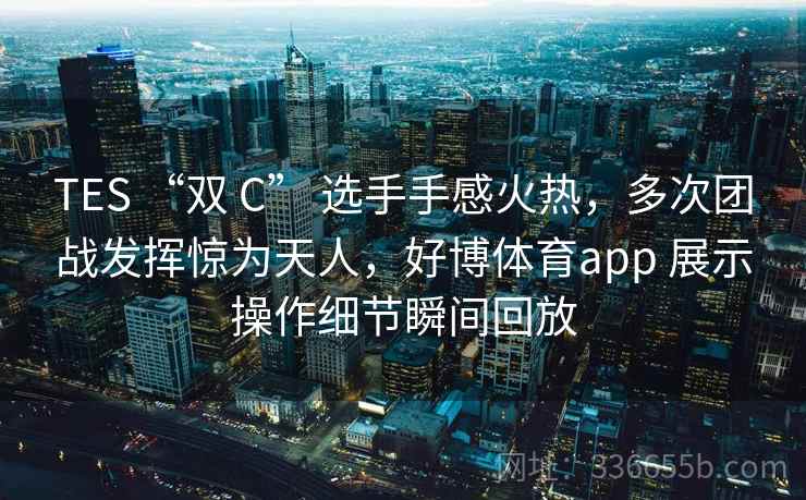 TES “双 C” 选手手感火热，多次团战发挥惊为天人，好博体育app 展示操作细节瞬间回放