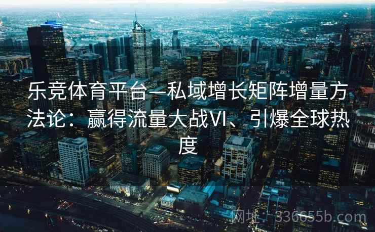 乐竞体育平台—私域增长矩阵增量方法论：赢得流量大战Ⅵ、引爆全球热度