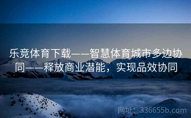 乐竞体育下载——智慧体育城市多边协同——释放商业潜能，实现品效协同
