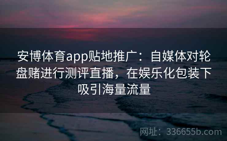安博体育app贴地推广：自媒体对轮盘赌进行测评直播，在娱乐化包装下吸引海量流量