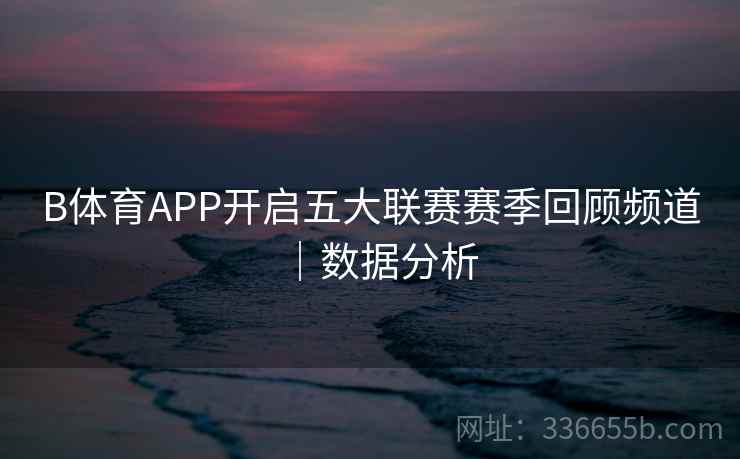 B体育APP开启五大联赛赛季回顾频道｜数据分析