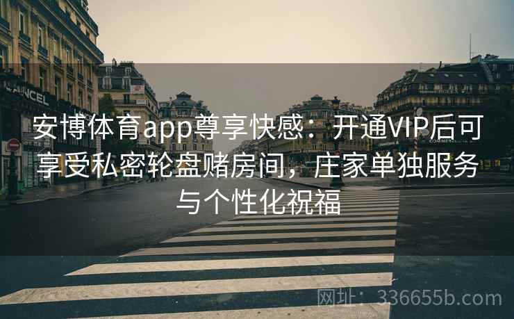 安博体育app尊享快感：开通VIP后可享受私密轮盘赌房间，庄家单独服务与个性化祝福